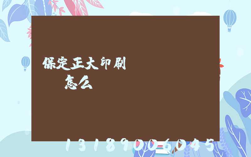 保定正大印刷廠(chǎng)怎么樣